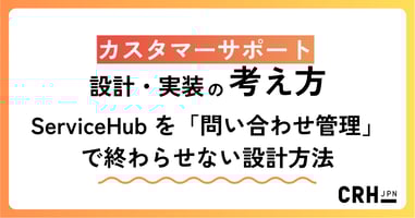 ServiceHub を「問い合わせ管理」で終わらせない― CRHが実践するカスタマーサポート設計・実装の考え方