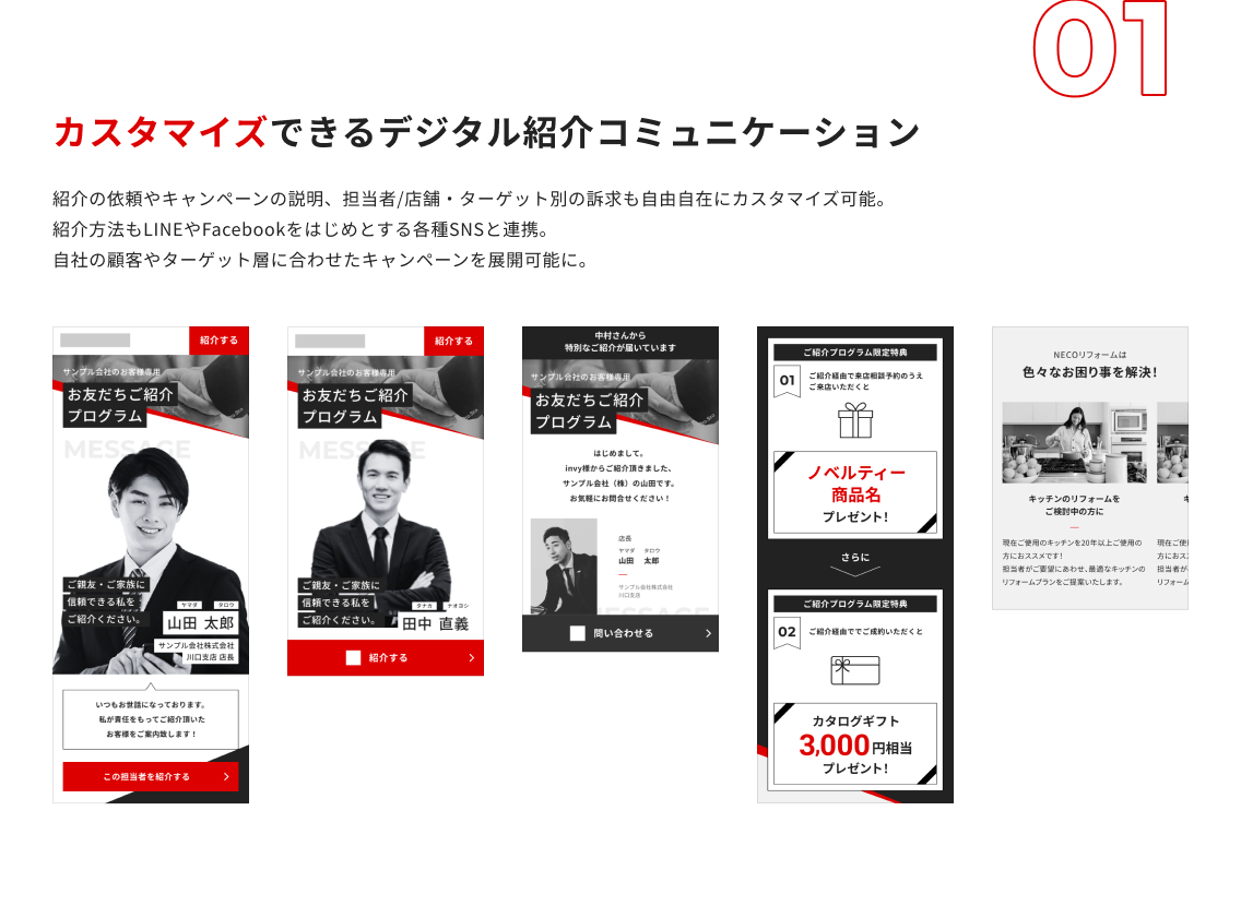 カスタマイズできるデジタル紹介コミュニケーション：紹介の依頼やキャンペーンの説明、担当者/店舗・ターゲット別の訴求も自由自在にカスタマイズ可能。 紹介方法もLINEやFacebookをはじめとする各種SNSと連携。 自社の顧客やターゲット層に合わせたキャンペーンを展開可能に。