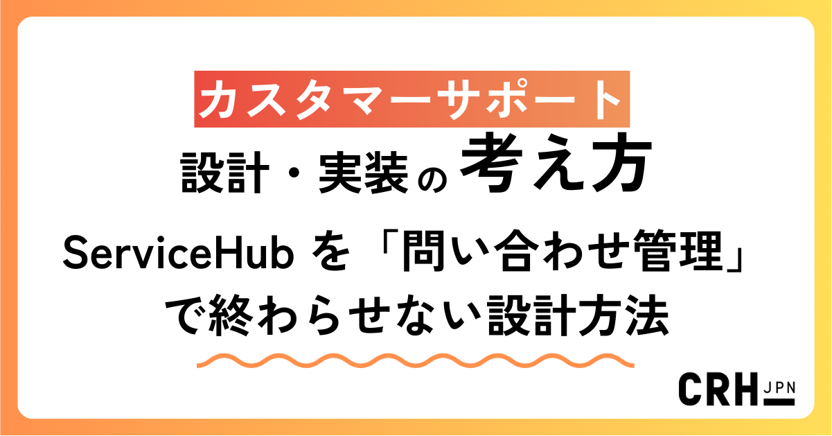 ServiceHub を「問い合わせ管理」で終わらせない― CRHが実践するカスタマーサポート設計・実装の考え方